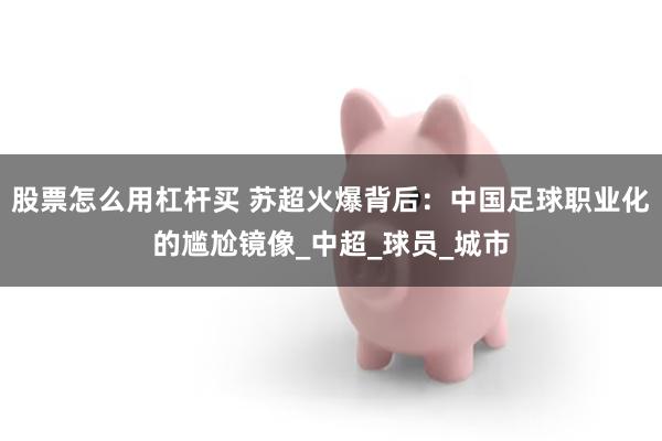 股票怎么用杠杆买 苏超火爆背后：中国足球职业化的尴尬镜像_中超_球员_城市
