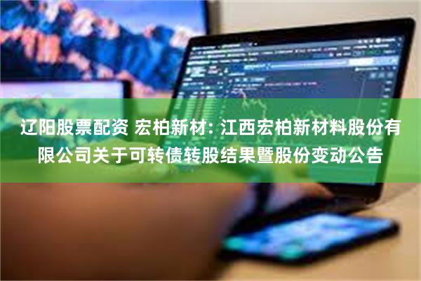 辽阳股票配资 宏柏新材: 江西宏柏新材料股份有限公司关于可转债转股结果暨股份变动公告