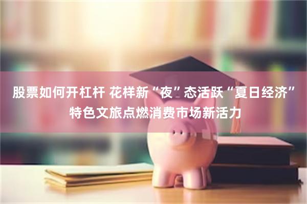 股票如何开杠杆 花样新“夜”态活跃“夏日经济” 特色文旅点燃消费市场新活力