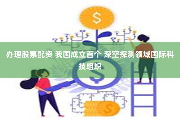 办理股票配资 我国成立首个 深空探测领域国际科技组织