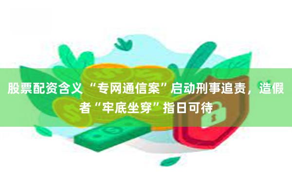 股票配资含义 “专网通信案”启动刑事追责，造假者“牢底坐穿”指日可待