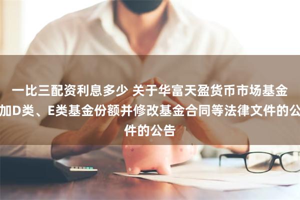 一比三配资利息多少 关于华富天盈货币市场基金增加D类、E类基金份额并修改基金合同等法律文件的公告