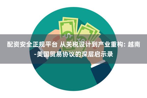 配资安全正规平台 从关税设计到产业重构: 越南-美国贸易协议的深层启示录