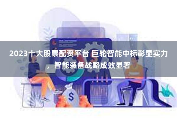 2023十大股票配资平台 巨轮智能中标彰显实力，智能装备战略成效显著