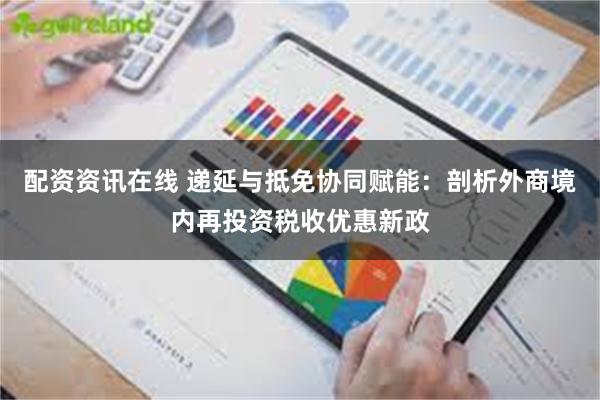 配资资讯在线 递延与抵免协同赋能：剖析外商境内再投资税收优惠新政