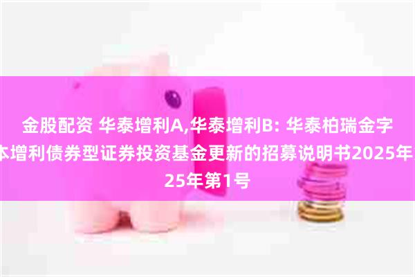 金股配资 华泰增利A,华泰增利B: 华泰柏瑞金字塔稳本增利债券型证券投资基金更新的招募说明书2025年第1号