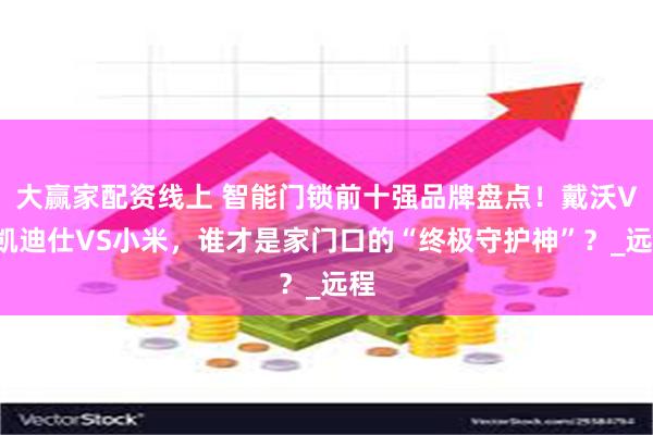 大赢家配资线上 智能门锁前十强品牌盘点！戴沃VS凯迪仕VS小米，谁才是家门口的“终极守护神”？_远程