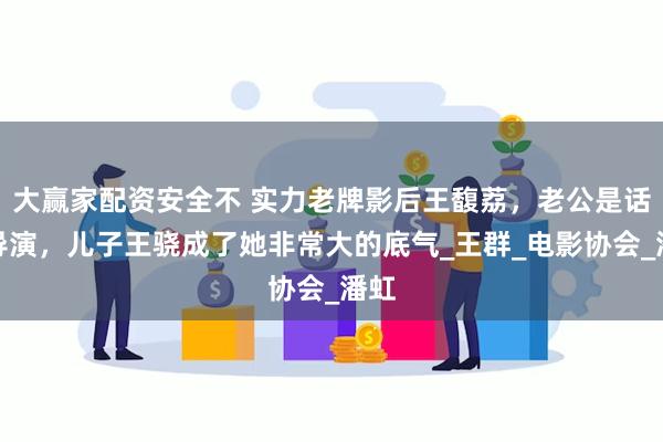 大赢家配资安全不 实力老牌影后王馥荔，老公是话剧导演，儿子王骁成了她非常大的底气_王群_电影协会_潘虹