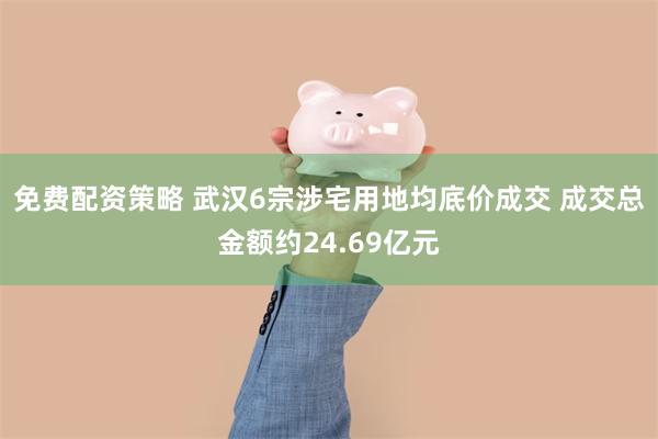 免费配资策略 武汉6宗涉宅用地均底价成交 成交总金额约24.69亿元