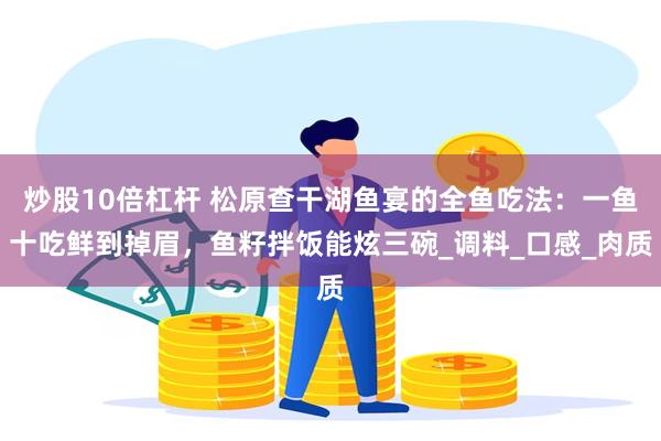 炒股10倍杠杆 松原查干湖鱼宴的全鱼吃法：一鱼十吃鲜到掉眉，鱼籽拌饭能炫三碗_调料_口感_肉质