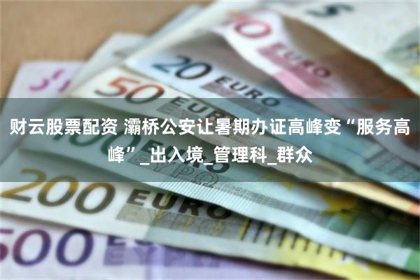 财云股票配资 灞桥公安让暑期办证高峰变“服务高峰”_出入境_管理科_群众