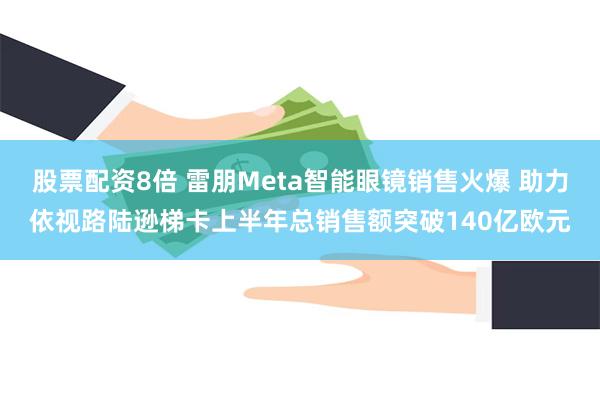 股票配资8倍 雷朋Meta智能眼镜销售火爆 助力依视路陆逊梯卡上半年总销售额突破140亿欧元