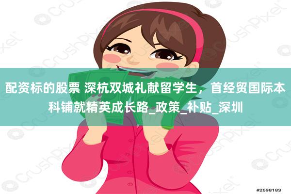 配资标的股票 深杭双城礼献留学生，首经贸国际本科铺就精英成长路_政策_补贴_深圳