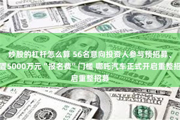 炒股的杠杆怎么算 56名意向投资人参与预招募、设置5000万元“报名费”门槛 哪吒汽车正式开启重整招募
