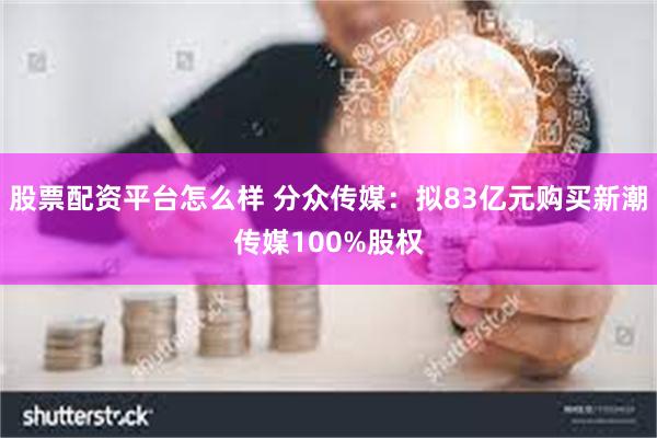 股票配资平台怎么样 分众传媒：拟83亿元购买新潮传媒100%股权