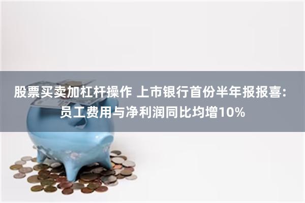 股票买卖加杠杆操作 上市银行首份半年报报喜: 员工费用与净利润同比均增10%