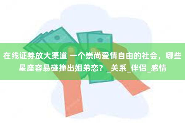 在线证劵放大渠道 一个崇尚爱情自由的社会，哪些星座容易碰撞出姐弟恋？_关系_伴侣_感情
