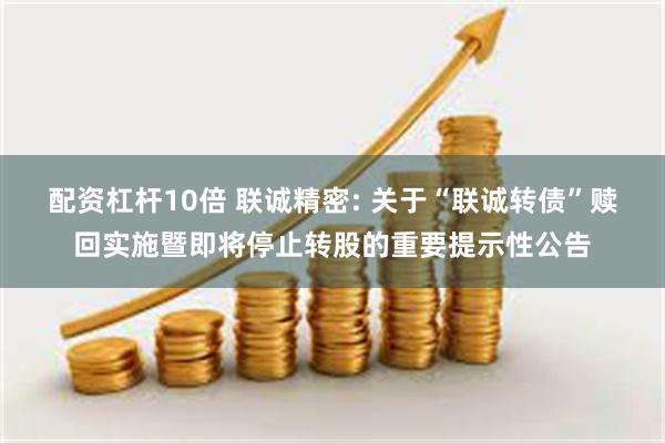 配资杠杆10倍 联诚精密: 关于“联诚转债”赎回实施暨即将停止转股的重要提示性公告