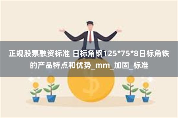 正规股票融资标准 日标角钢125*75*8日标角铁的产品特点和优势_mm_加固_标准