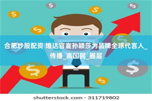 合肥炒股配资 维达官宣孙颖莎为品牌全球代言人_传播_高国民_圈层