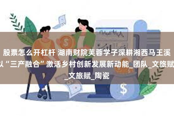 股票怎么开杠杆 湖南财院芙蓉学子深耕湘西马王溪村：以“三产融合”激活乡村创新发展新动能_团队_文旅赋_陶瓷