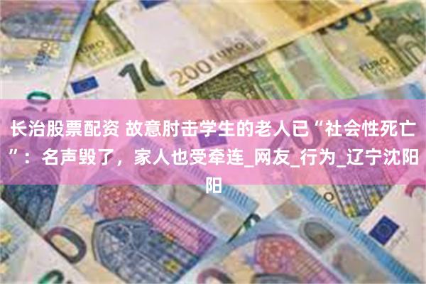 长治股票配资 故意肘击学生的老人已“社会性死亡”：名声毁了，家人也受牵连_网友_行为_辽宁沈阳