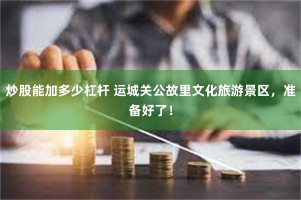 炒股能加多少杠杆 运城关公故里文化旅游景区，准备好了！