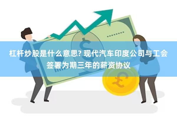 杠杆炒股是什么意思? 现代汽车印度公司与工会签署为期三年的薪资协议