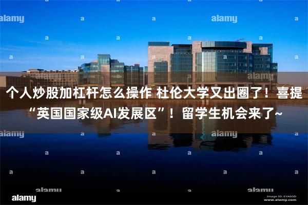 个人炒股加杠杆怎么操作 杜伦大学又出圈了!喜提“英国国家级AI发展区”!留学生机会来了~